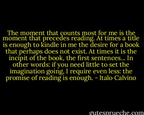 The moment that counts most for me is the moment that precedes reading. At times a title is enough to kindle in me the desire for a book that perhaps does not exist. At times it is the incipit of the book, the first sentences... In other words: if you need little to set the imagination going, I require even less: the promise of reading is enough. - Italo Calvino