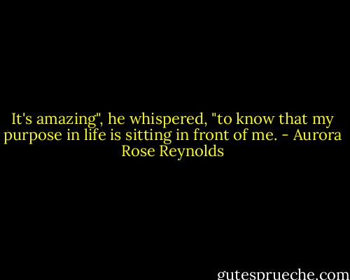 It's amazing", he whispered, "to know that my purpose in life is sitting in front of me. - Aurora Rose Reynolds