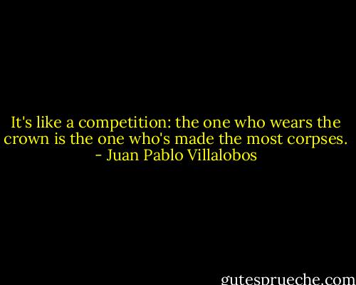 It's like a competition: the one who wears the crown is the one who's made the most corpses. - Juan Pablo Villalobos