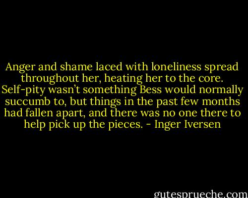 Anger and shame laced with loneliness spread throughout her, heating her to the core. Self-pity wasn’t something Bess would normally succumb to, but things in the past few months had fallen apart, and there was no one there to help pick up the pieces. - Inger Iversen