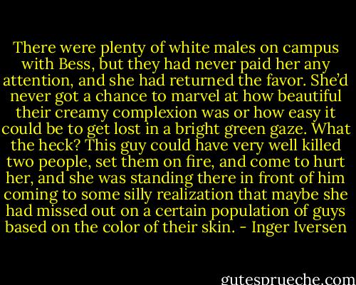 There were plenty of white males on campus with Bess, but they had never paid her any attention, and she had returned the favor. She’d never got a chance to marvel at how beautiful their creamy complexion was or how easy it could be to get lost in a bright green gaze. What the heck? This guy could have very well killed two people, set them on fire, and come to hurt her, and she was standing there in front of him coming to some silly realization that maybe she had missed out on a certain population of guys based on the color of their skin. - Inger Iversen