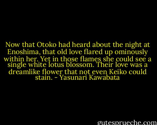 Now that Otoko had heard about the night at Enoshima, that old love flared up ominously within her. Yet in those flames she could see a single white lotus blossom. Their love was a dreamlike flower that not even Keiko could stain. - Yasunari Kawabata