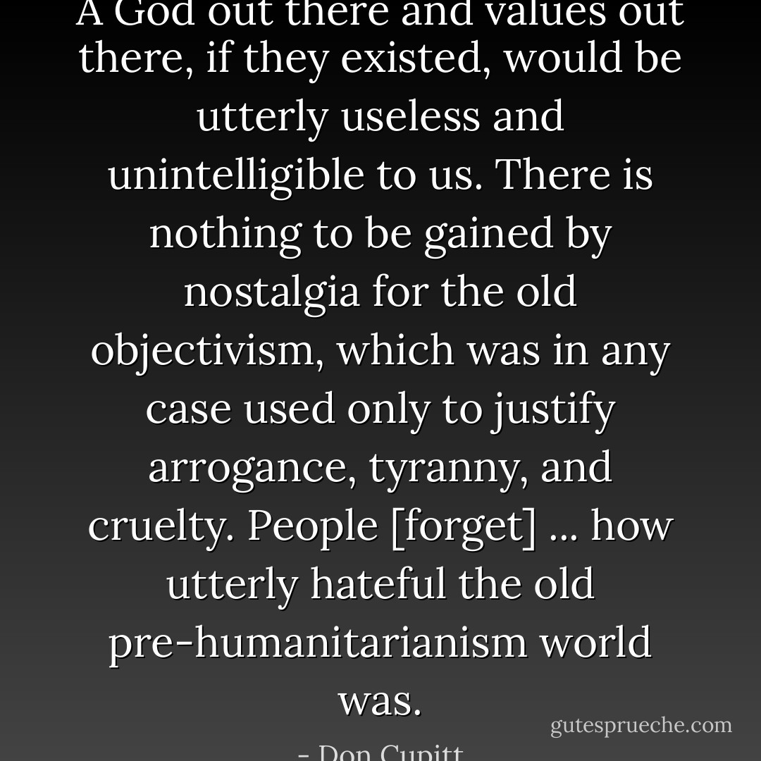 A God out there and values out there, if they existed, would be utterly useless and unintelligible to us. There is nothing to be gained by nostalgia for the old objectivism, which was in any case used only to justify arrogance, tyranny, and cruelty. People [forget] ... how utterly hateful the old pre-humanitarianism world was. - Don Cupitt