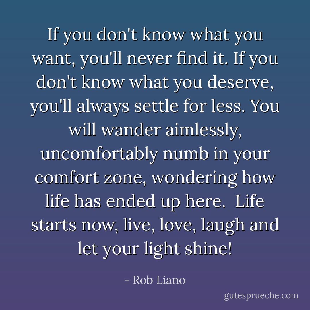 If you don't know what you want, you'll never find it.<br />If you don't know what you deserve, you'll always settle for less.<br />You will wander aimlessly, uncomfortably numb in your comfort zone, wondering how life has ended up here.<br /><br />Life starts now, live, love, laugh and let your light shine! - Rob Liano