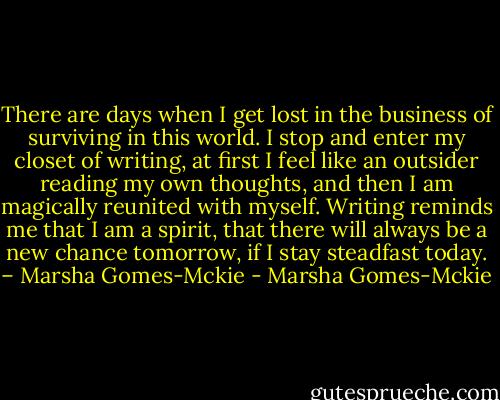 There are days when I get lost in the business of surviving in this world. I stop and enter my closet of writing, at first I feel like an outsider reading my own thoughts, and then I am magically reunited with myself. Writing reminds me that I am a spirit, that there will always be a new chance tomorrow, if I stay steadfast today. – Marsha Gomes-Mckie - Marsha Gomes-Mckie