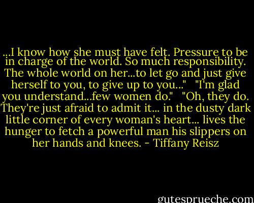 ...I know how she must have felt. Pressure to be in charge of the world. So much responsibility. The whole world on her...to let go and just give herself to you, to give up to you..." <br /><br />"I'm glad you understand...few women do." <br /><br />"Oh, they do. They're just afraid to admit it... in the dusty dark little corner of every woman's heart... lives the hunger to fetch a powerful man his slippers on her hands and knees. - Tiffany Reisz