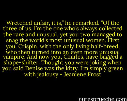 Wretched unfair, it is,” he remarked. “Of the three of us, I’m the one who’s always collected the rare and unusual, yet you two managed to snag the world’s most unusual women. First you, Crispin, with the only living half-breed, who then turned into an even more unusual vampire. And now you, Charles, have bagged a shape-shifter. Thought you were joking when you said Denise was the kitty. I’m simply green with jealousy - Jeaniene Frost