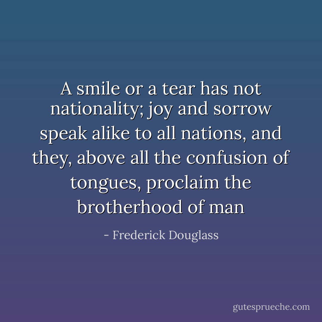 A smile or a tear has not nationality; joy and sorrow speak alike to all nations, and they, above all the confusion of tongues, proclaim the brotherhood of man - Frederick Douglass