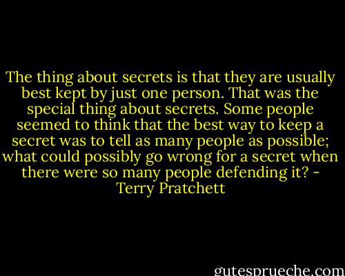 The thing about secrets is that they are usually best kept by just one person. That was the special thing about secrets. Some people seemed to think that the best way to keep a secret was to tell as many people as possible; what could possibly go wrong for a secret when there were so many people defending it? - Terry Pratchett