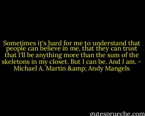 Sometimes it's hard for me to understand that people can believe in me, that they can trust that I'll be anything more than the sum of the skeletons in my closet. But I can be. And I am. - Michael A. Martin & Andy Mangels