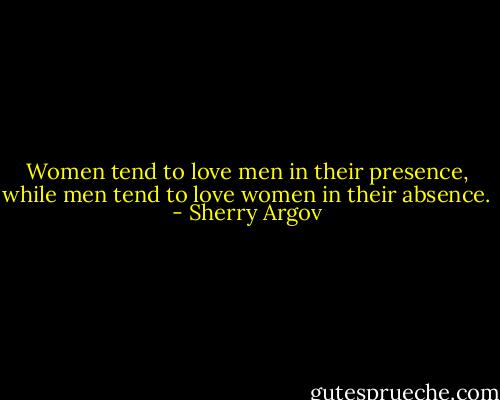 Women tend to love men in their presence, while men tend to love women in their absence. - Sherry Argov