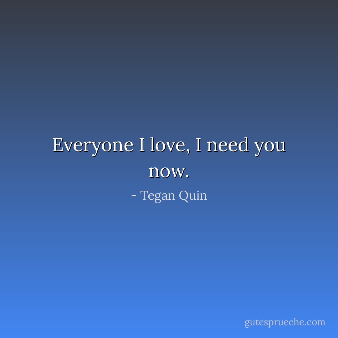 Everyone I love, I need you now. - Tegan Quin