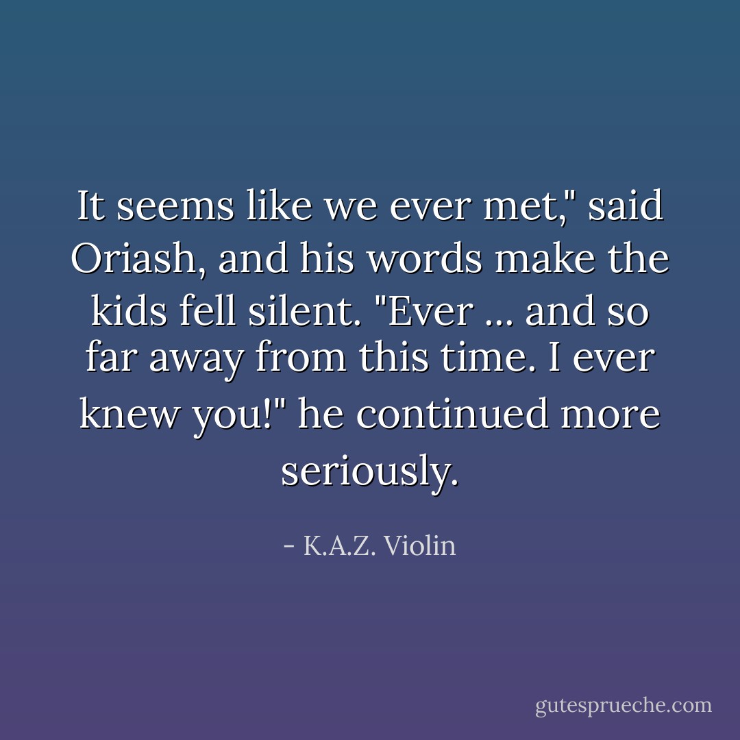 It seems like we ever met," said Oriash, and his words make the kids fell silent. "Ever ... and so far away from this time. I ever knew you!" he continued more seriously. - K.A.Z. Violin