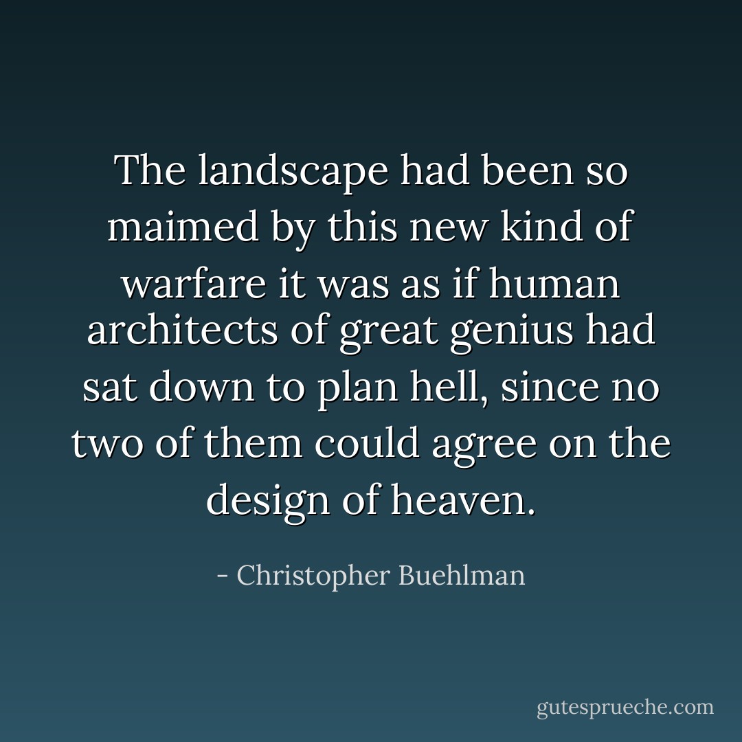 The landscape had been so maimed by this new kind of warfare it was as if human architects of great genius had sat down to plan hell, since no two of them could agree on the design of heaven. - Christopher Buehlman