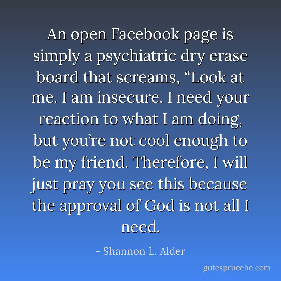 An open Facebook page is simply a psychiatric dry erase board that screams, “Look at me. I am insecure. I need your reaction to what I am doing, but you’re not cool enough to be my friend. Therefore, I will just pray you see this because the approval of God is not all I need. - Shannon L. Alder