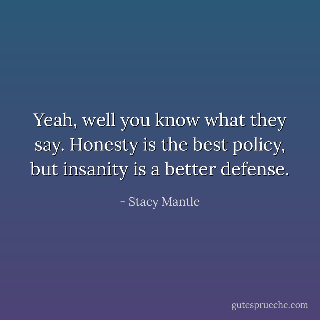 Yeah, well you know what they say. Honesty is the best policy, but insanity is a better defense. - Stacy Mantle