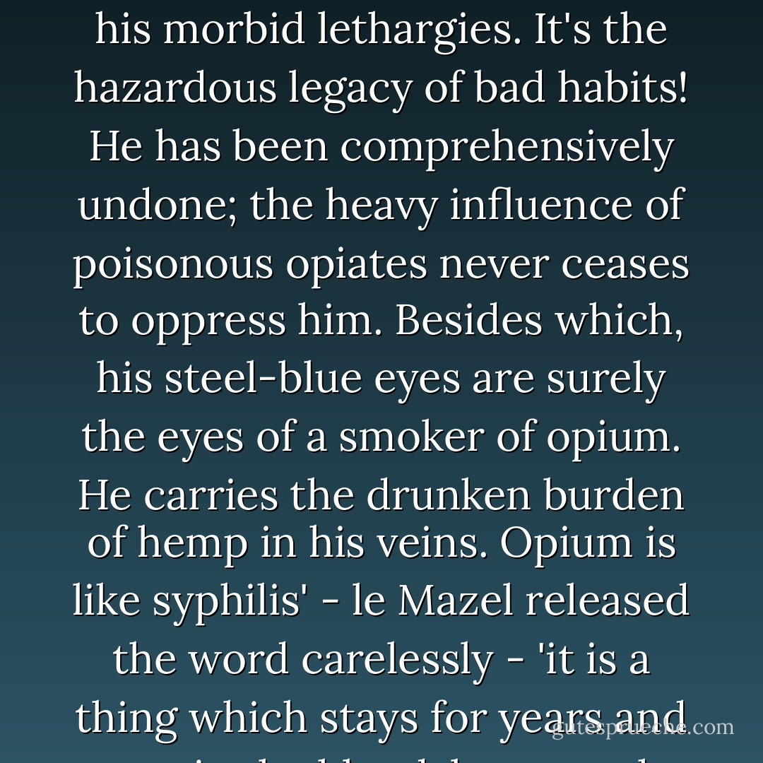 Freneuse is an oddball, an idler, without any aim in life! If you ask me, he has smoked too much opium in the East, and that explains his somnolence, his morbid lethargies. It's the hazardous legacy of bad habits! He has been comprehensively undone; the heavy influence of poisonous opiates never ceases to oppress him. Besides which, his steel-blue eyes are surely the eyes of a smoker of opium. He carries the drunken burden of hemp in his veins. Opium is like syphilis' - le Mazel released the word carelessly - 'it is a thing which stays for years and years in the blood, because the body is unable to purge itself. It must be absorbed, in the long run, by iodide. - Jean Lorrain