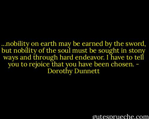 ...nobility on earth may be earned by the sword, but nobility of the soul must be sought in stony ways and through hard endeavor. I have to tell you to rejoice that you have been chosen. - Dorothy Dunnett