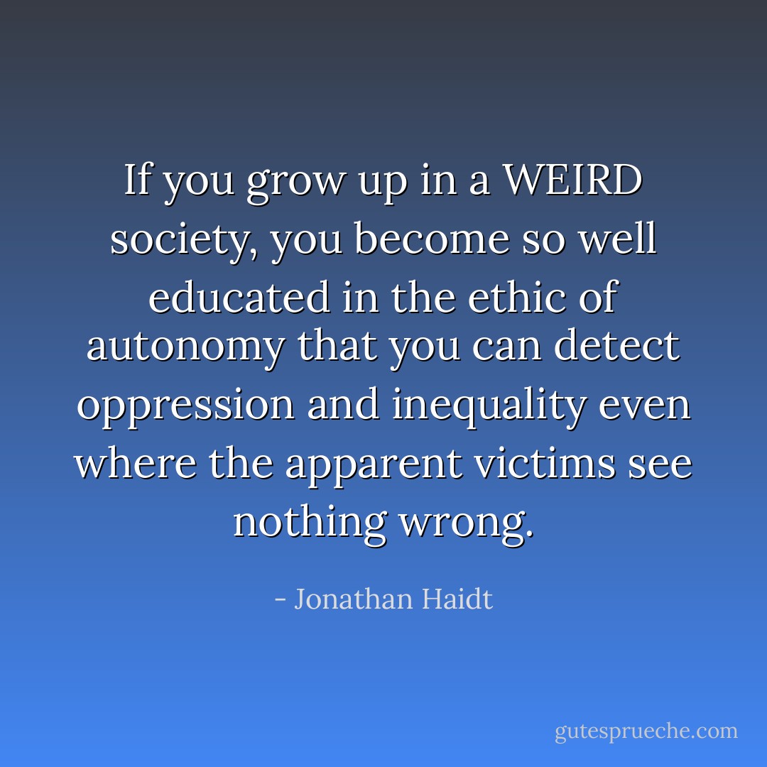 If you grow up in a WEIRD society, you become so well educated in the ethic of autonomy that you can detect oppression and inequality even where the apparent victims see nothing wrong. - Jonathan Haidt