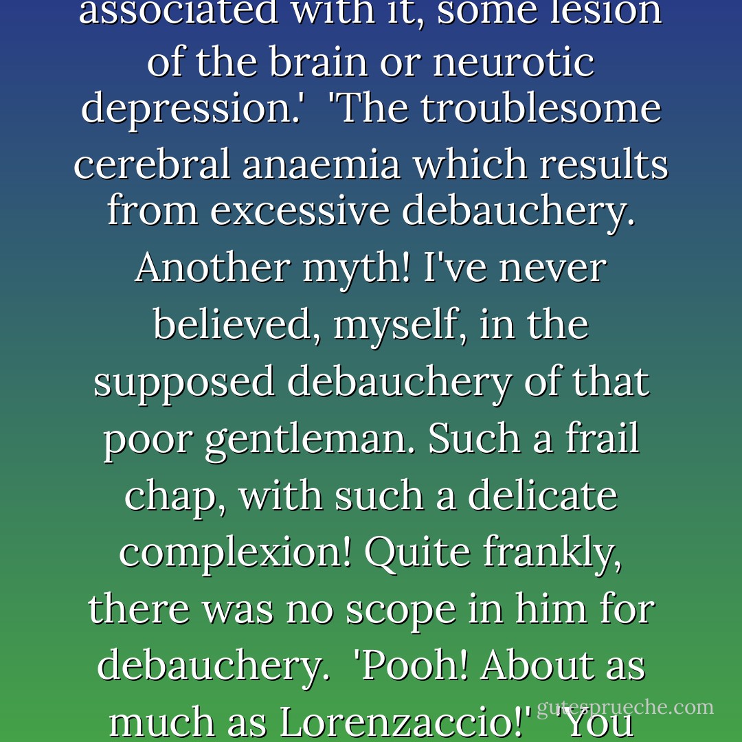 Look, de Mazel, you've known him for years - hasn't he been known to sleep for forty hours in two days?' <br /><br />'Forty hours?' <br /><br />'Certainly. He awoke at meal times, just to take nourishment, and afterwards fell again into his torpor. And Freneuse had a strange horror of sleep; there was some abnormal phenomenon associated with it, some lesion of the brain or neurotic depression.'<br /><br />'The troublesome cerebral anaemia which results from excessive debauchery. Another myth! I've never believed, myself, in the supposed debauchery of that poor gentleman. Such a frail chap, with such a delicate complexion! Quite frankly, there was no scope in him for debauchery.<br /><br />'Pooh! About as much as Lorenzaccio!'<br /><br />'You associate him with the Medicis! Lorenzaccio was a Florentine impassioned by rancour, a man of energy slowly brooding over his vengeance, caressing it as he might caress the blade of a dagger! There is not the slightest comparison to be drawn between Lorenzaccio and that gall-green, liverish creature Freneuse. - Jean Lorrain