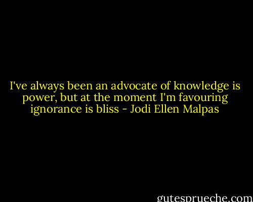 I've always been an advocate of knowledge is power, but at the moment I'm favouring ignorance is bliss - Jodi Ellen Malpas