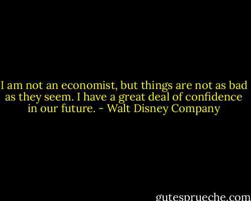 I am not an economist, but things are not as bad as they seem. I have a great deal of confidence in our future. - Walt Disney Company