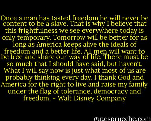 Once a man has tasted freedom he will never be content to be a slave. That is why I believe that this frightfulness we see everywhere today is only temporary. Tomorrow will be better for as long as America keeps alive the ideals of freedom and a better life. All men will want to be free and share our way of life. There must be so much that I should have said, but haven’t. What I will say now is just what most of us are probably thinking every day. I thank God and America for the right to live and raise my family under the flag of tolerance, democracy and freedom. - Walt Disney Company