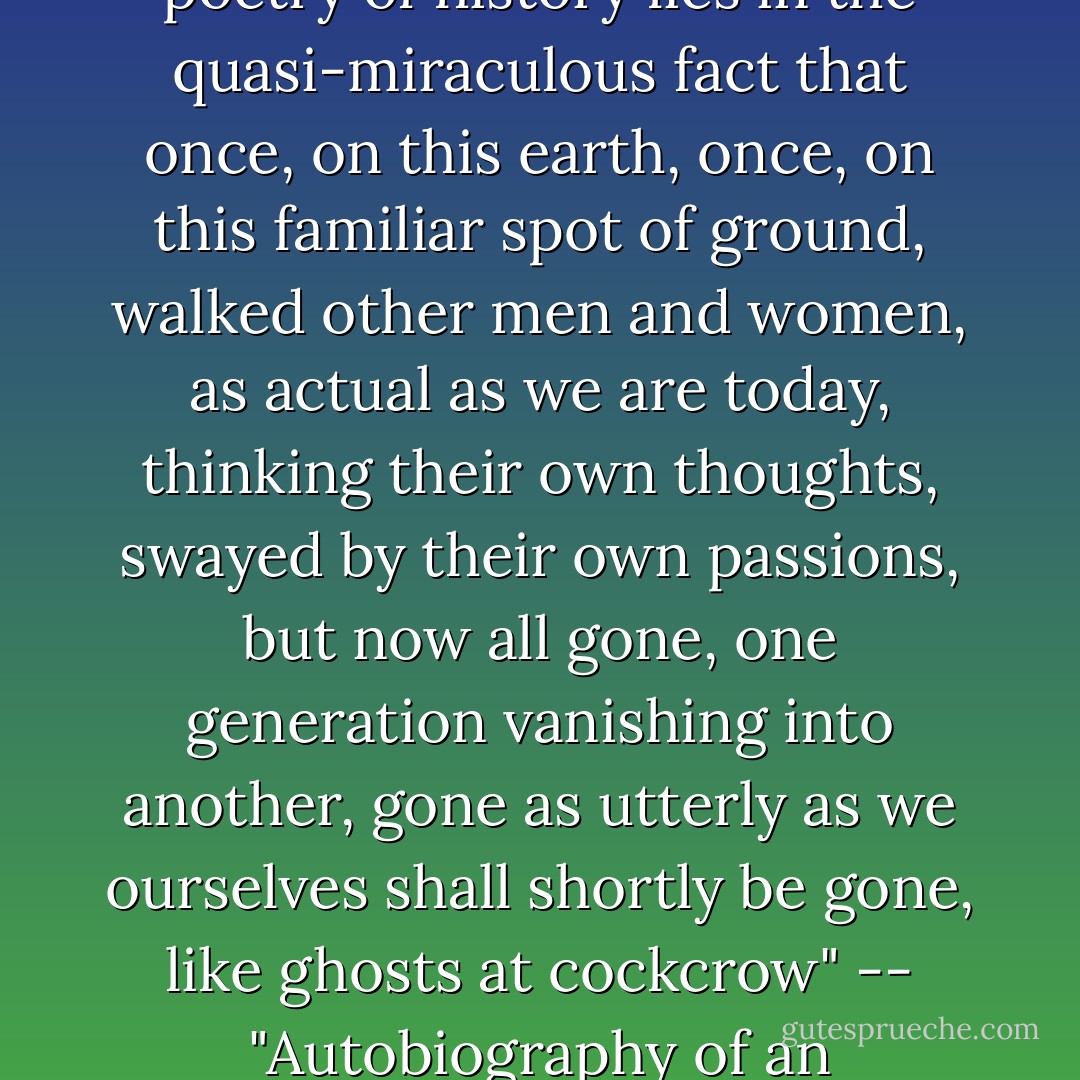 The dead were and are not. Their place knows them no more and is ours today... The poetry of history lies in the quasi-miraculous fact that once, on this earth, once, on this familiar spot of ground, walked other men and women, as actual as we are today, thinking their own thoughts, swayed by their own passions, but now all gone, one generation vanishing into another, gone as utterly as we ourselves shall shortly be gone, like ghosts at cockcrow"<br />-- "Autobiography of an Historian", An Autobiography and Other Essays (1949). - George Macaulay Trevelyan