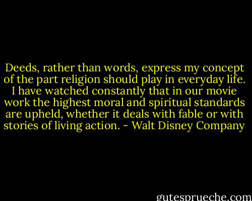 Deeds, rather than words, express my concept of the part religion should play in everyday life. I have watched constantly that in our movie work the highest moral and spiritual standards are upheld, whether it deals with fable or with stories of living action. - Walt Disney Company