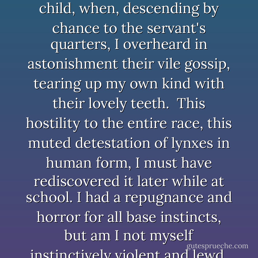 8 April 1891<br />The obscenity of nostrils and mouths; the ignominious cupidity of smiles and women encountered in the street; the shifty baseness on every side, as of hyenas and wild beasts ready to bite: tradesmen in their shops and strollers on their pavements. How long must I suffer this? I have suffered it before, as a child, when, descending by chance to the servant's quarters, I overheard in astonishment their vile gossip, tearing up my own kind with their lovely teeth.<br /><br />This hostility to the entire race, this muted detestation of lynxes in human form, I must have rediscovered it later while at school. I had a repugnance and horror for all base instincts, but am I not myself instinctively violent and lewd, murderous and sensual? Am I any different, in essence, from the members of the riotous and murderous mob of a hundred years ago, who hurled the town sergeants into the Seine and cried, 'String up the aristos!' just as they shout 'Down with the army!' or 'Death to the Jews! - Jean Lorrain