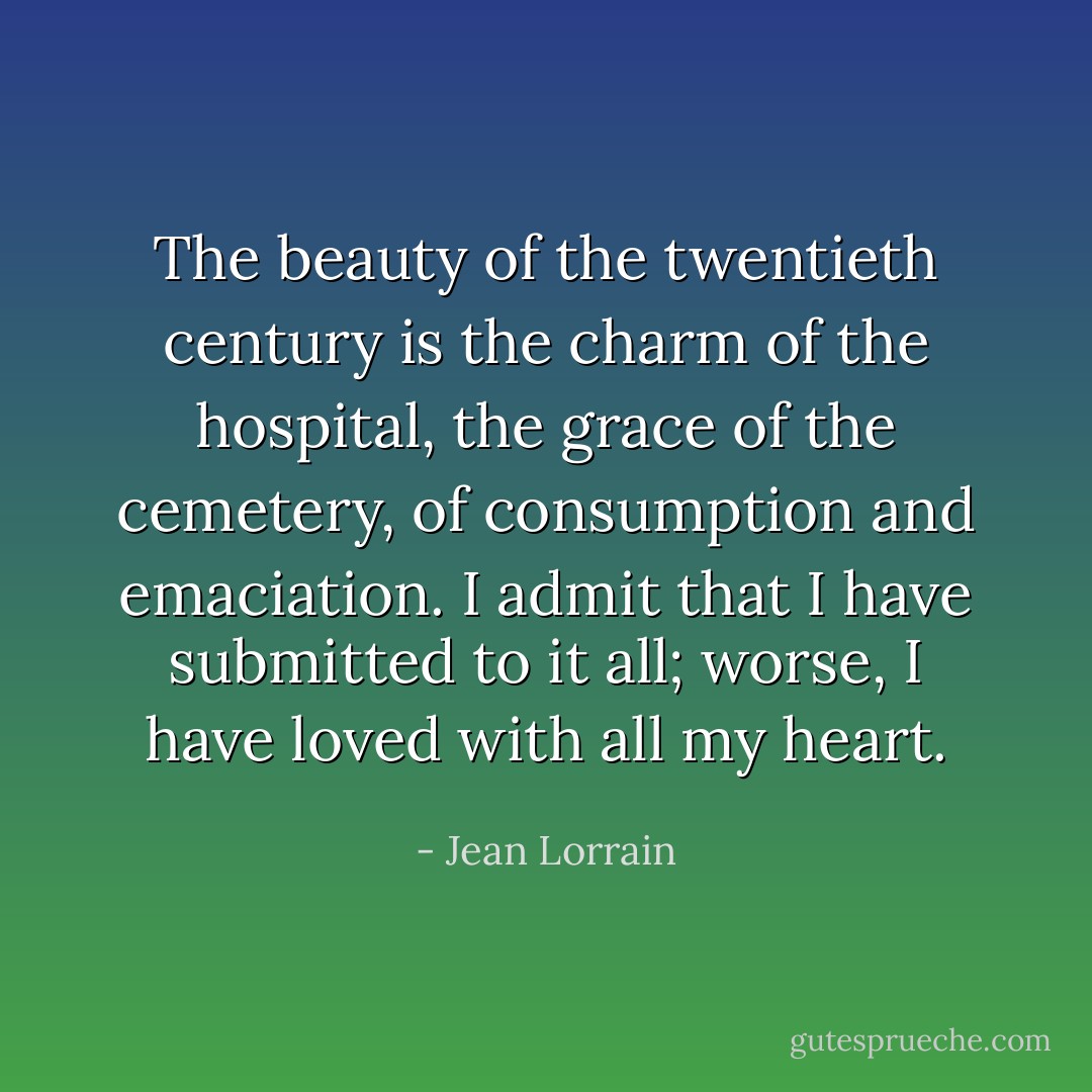 The beauty of the twentieth century is the charm of the hospital, the grace of the cemetery, of consumption and emaciation. I admit that I have submitted to it all; worse, I have loved with all my heart. - Jean Lorrain