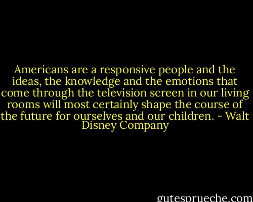 Americans are a responsive people and the ideas, the knowledge and the emotions that come through the television screen in our living rooms will most certainly shape the course of the future for ourselves and our children. - Walt Disney Company