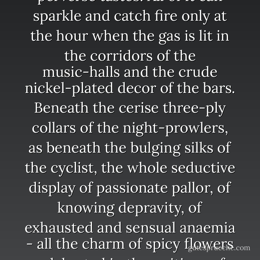 In the course of my life I have had pre-pubescent ballerinas; emaciated duchesses, dolorous and forever tired, melomaniac and morphine-sodden; bankers' wives with eyes hollower than those of suburban streetwalkers; music-hall chorus girls who tip creosote into their Roederer when getting drunk...<br /><br />I have even had the awkward androgynes, the unsexed dishes of the day of the *tables d'hote* of Montmartre. Like any vulgar follower of fashion, like any member of the herd, I have made love to bony and improbably slender little girls, frightened and macabre, spiced with carbolic and peppered with chlorotic make-up.<br /><br />Like an imbecile, I have believed in the mouths of prey and sacrificial victims. Like a simpleton, I have believed in the large lewd eyes of a ragged heap of sickly little creatures: alcoholic and cynical shop girls and whores. The profundity of their eyes and the mystery of their mouths... the jewellers of some and the manicurists of others furnish them with *eaux de toilette*, with soaps and rouges. And Fanny the etheromaniac, rising every morning for a measured dose of cola and coca, does not put ether only on her handkerchief.<br /><br />It is all fakery and self-advertisement - *truquage and battage*, as their vile argot has it. Their phosphorescent rottenness, their emaciated fervour, their Lesbian blight, their shop-sign vices set up to arouse their clients, to excite the perversity of young and old men alike in the sickness of perverse tastes! All of it can sparkle and catch fire only at the hour when the gas is lit in the corridors of the music-halls and the crude nickel-plated decor of the bars. Beneath the cerise three-ply collars of the night-prowlers, as beneath the bulging silks of the cyclist, the whole seductive display of passionate pallor, of knowing depravity, of exhausted and sensual anaemia - all the charm of spicy flowers celebrated in the writings of Paul Bourget and Maurice Barres - is nothing but a role carefully learned and rehearsed a hundred times over. It is a chapter of the MANCHON DE FRANCINE read over and over again, swotted up and acted out by ingenious barnstormers, fully conscious of the squalid salacity of the male of the species, and knowledgeable in the means of starting up the broken-down engines of their customers.<br /><br />To think that I also have loved these maleficent and sick little beasts, these fake Primaveras, these discounted Jocondes, the whole hundred-franc stock-in-trade of Leonardos and Botticellis from the workshops of painters and the drinking-dens of aesthetes, these flowers mounted on a brass thread in Montparnasse and Levallois-Perret!<br /><br />And the odious and tiresome travesty - the corsetted torso slapped on top of heron's legs, painful to behold, the ugly features primed by boulevard boxes, the fake Dresden of Nina Grandiere retouched from a medicine bottle, complaining and spectral at the same time - of Mademoiselle Guilbert and her long black gloves!...<br /><br />Have I now had enough of the horror of this nightmare! How have I been able to tolerate it for so long?<br /><br />The fact is that I was then ignorant even of the nature of my sickness. It was latent in me, like a fire smouldering beneath the ashes. I have cherished it since... perhaps since early childhood, for it must always have been in me, although I did not know it! - Jean Lorrain