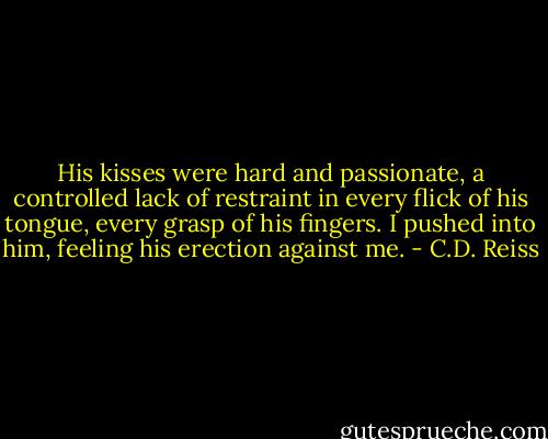 His kisses were hard and passionate, a controlled lack of restraint in every flick of his tongue, every grasp of his fingers. I pushed into him, feeling his erection against me. - C.D. Reiss
