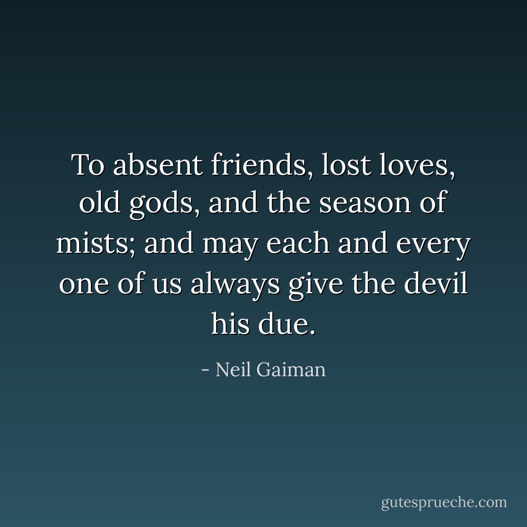 To absent friends, lost loves, old gods, and the season of mists; and may each and every one of us always give the devil his due. - Neil Gaiman