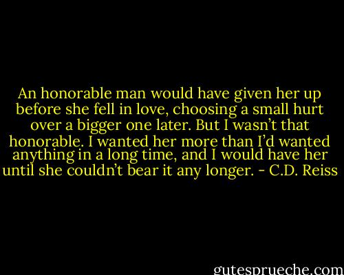 An honorable man would have given her up before she fell in love, choosing a small hurt over a bigger one later. But I wasn’t that honorable. I wanted her more than I’d wanted anything in a long time, and I would have her until she couldn’t bear it any longer. - C.D. Reiss