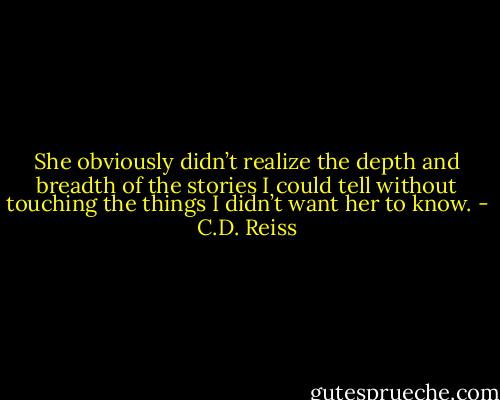 She obviously didn’t realize the depth and breadth of the stories I could tell without touching the things I didn’t want her to know. - C.D. Reiss