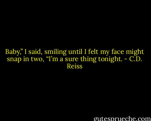 Baby,” I said, smiling until I felt my face might snap in two, “I’m a sure thing tonight. - C.D. Reiss