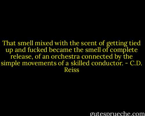That smell mixed with the scent of getting tied up and fucked became the smell of complete release, of an orchestra connected by the simple movements of a skilled conductor. - C.D. Reiss