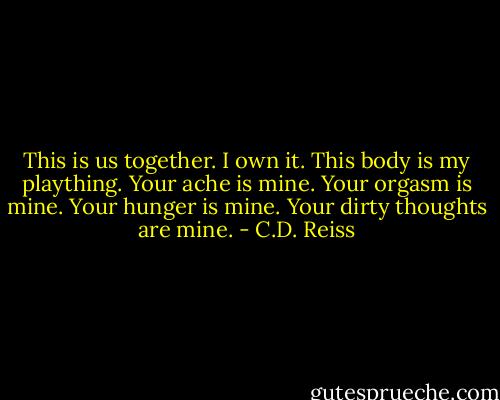 This is us together. I own it. This body is my plaything. Your ache is mine. Your orgasm is mine. Your hunger is mine. Your dirty thoughts are mine. - C.D. Reiss