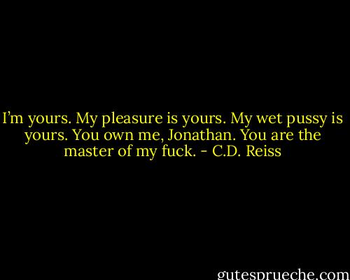 I’m yours. My pleasure is yours. My wet pussy is yours. You own me, Jonathan. You are the master of my fuck. - C.D. Reiss