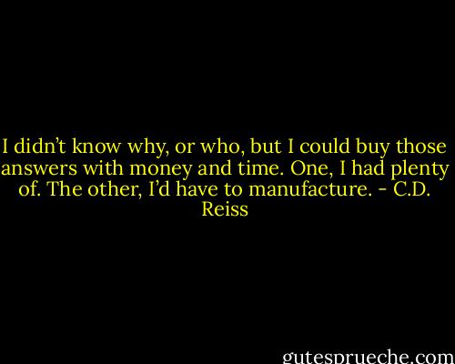 I didn’t know why, or who, but I could buy those answers with money and time. One, I had plenty of. The other, I’d have to manufacture. - C.D. Reiss