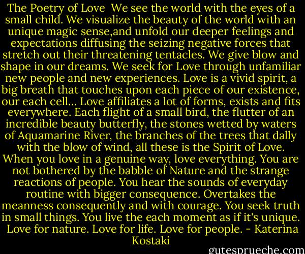 The Poetry of Love<br /><br />We see the world with the eyes of a small child.<br />We visualize the beauty of the world with an unique magic sense,and unfold our deeper feelings and expectations diffusing the seizing negative forces that stretch out their threatening tentacles.<br />We give blow and shape in our dreams.<br />We seek for Love through unfamiliar new people and new experiences. Love is a vivid spirit, a big breath that touches upon each piece of our existence, our each cell…<br />Love affiliates a lot of forms, exists and fits everywhere.<br />Each flight of a small bird, the flutter of an incredible beauty butterfly, the stones wetted by waters of Aquamarine River, the branches of the trees that dally with the blow of wind, all these is the Spirit of Love.<br />When you love in a genuine way, love everything.<br />You are not bothered by the babble of Nature and the strange reactions of people.<br />You hear the sounds of everyday routine with bigger consequence. Overtakes the meanness consequently and with courage.<br />You seek truth in small things.<br />You live the each moment as if it's unique.<br /><br />Love for nature.<br />Love for life.<br />Love for people. - Katerina Kostaki
