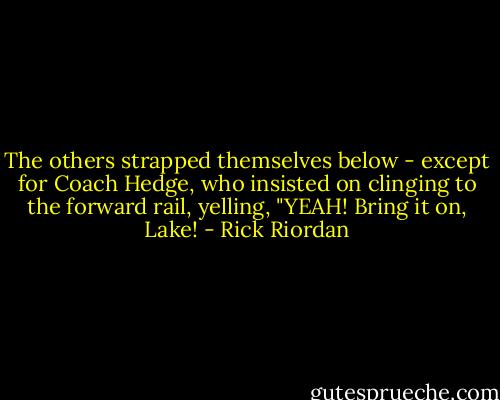 The others strapped themselves below - except for Coach Hedge, who insisted on clinging to the forward rail, yelling, "YEAH! Bring it on, Lake! - Rick Riordan