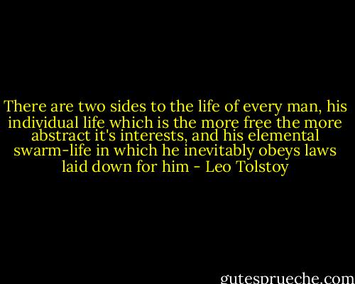 There are two sides to the life of every man, his individual life which is the more free the more abstract it's interests, and his elemental swarm-life in which he inevitably obeys laws laid down for him - Leo Tolstoy