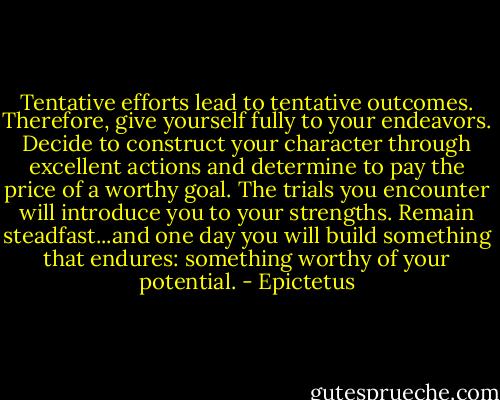 Tentative efforts lead to tentative outcomes. Therefore, give yourself fully to your endeavors. Decide to construct your character through excellent actions and determine to pay the price of a worthy goal. The trials you encounter will introduce you to your strengths. Remain steadfast...and one day you will build something that endures: something worthy of your potential. - Epictetus