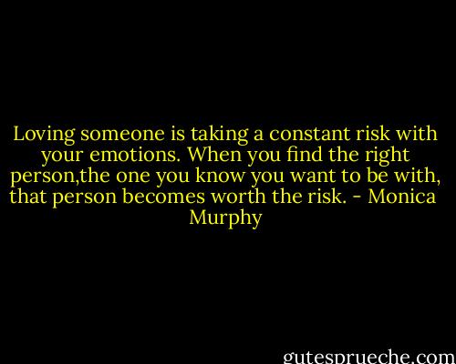 Loving someone is taking a constant risk with your emotions. When you find the right person,the one you know you want to be with, that person becomes worth the risk. - Monica  Murphy