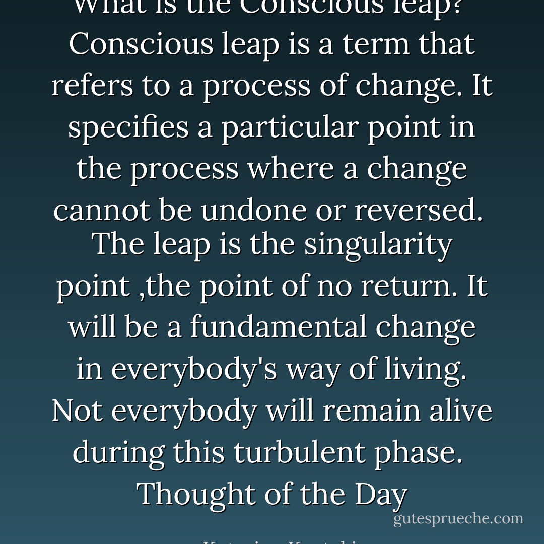 What is the Conscious leap?<br /><br />Conscious leap is a term that refers to a process of change.<br />It specifies a particular point in the process where a change cannot be undone or reversed.<br /><br />The leap is the singularity point ,the point of no return.<br />It will be a fundamental change in everybody's way of living.<br />Not everybody will remain alive during this turbulent phase.<br /><br />Thought of the Day - Katerina Kostaki