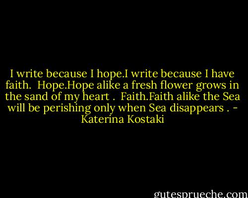 I write because I hope.I write because I have faith.<br /><br />Hope.Hope alike a fresh flower grows in the sand of my heart .<br /><br />Faith.Faith alike the Sea will be perishing only when Sea disappears . - Katerina Kostaki