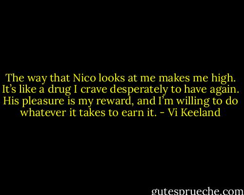 The way that Nico looks at me makes me high. It’s like a drug I crave desperately to have again. His pleasure is my reward, and I’m willing to do whatever it takes to earn it. - Vi Keeland
